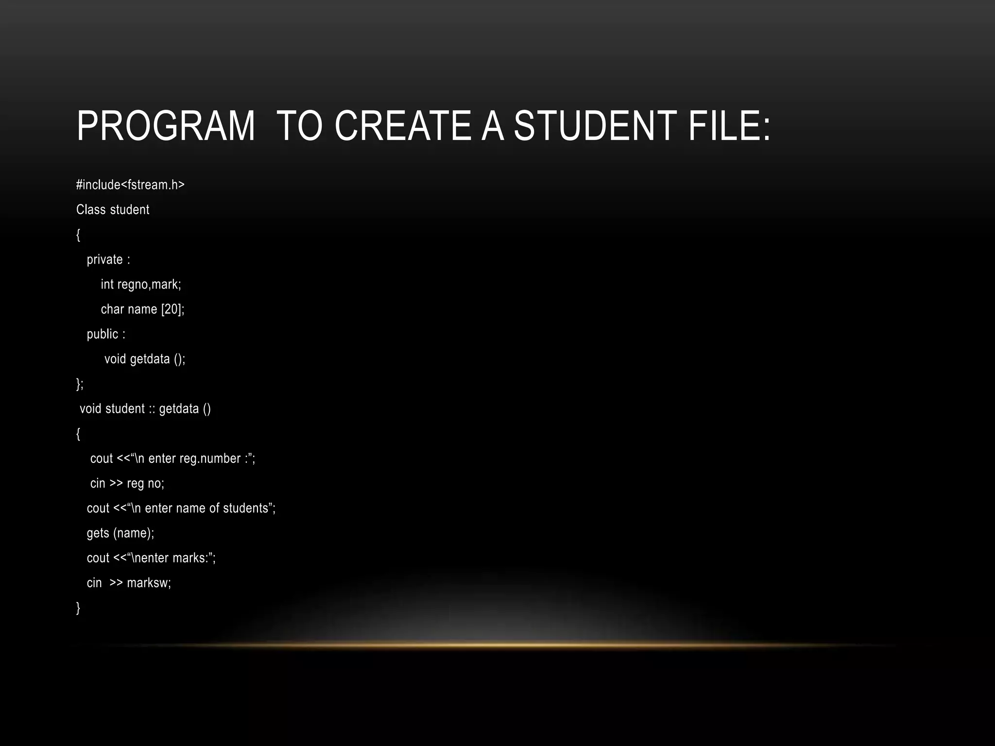 PROGRAM TO CREATE A STUDENT FILE:
#include<fstream.h>
Class student
{
private :
int regno,mark;
char name [20];
public :
void getdata ();
};
void student :: getdata ()
{
cout <<“n enter reg.number :”;
cin >> reg no;
cout <<“n enter name of students”;
gets (name);
cout <<“nenter marks:”;
cin >> marksw;
}
 