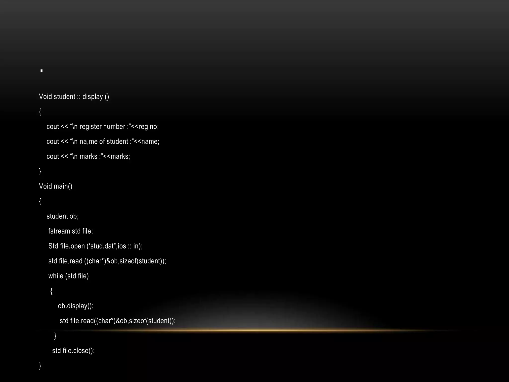 .
Void student :: display ()
{
cout << “n register number :”<<reg no;
cout << “n na,me of student :”<<name;
cout << “n marks :”<<marks;
}
Void main()
{
student ob;
fstream std file;
Std file.open (‘stud.dat”,ios :: in);
std file.read ((char*)&ob,sizeof(student));
while (std file)
{
ob.display();
std file.read((char*)&ob,sizeof(student));
}
std file.close();
}
 