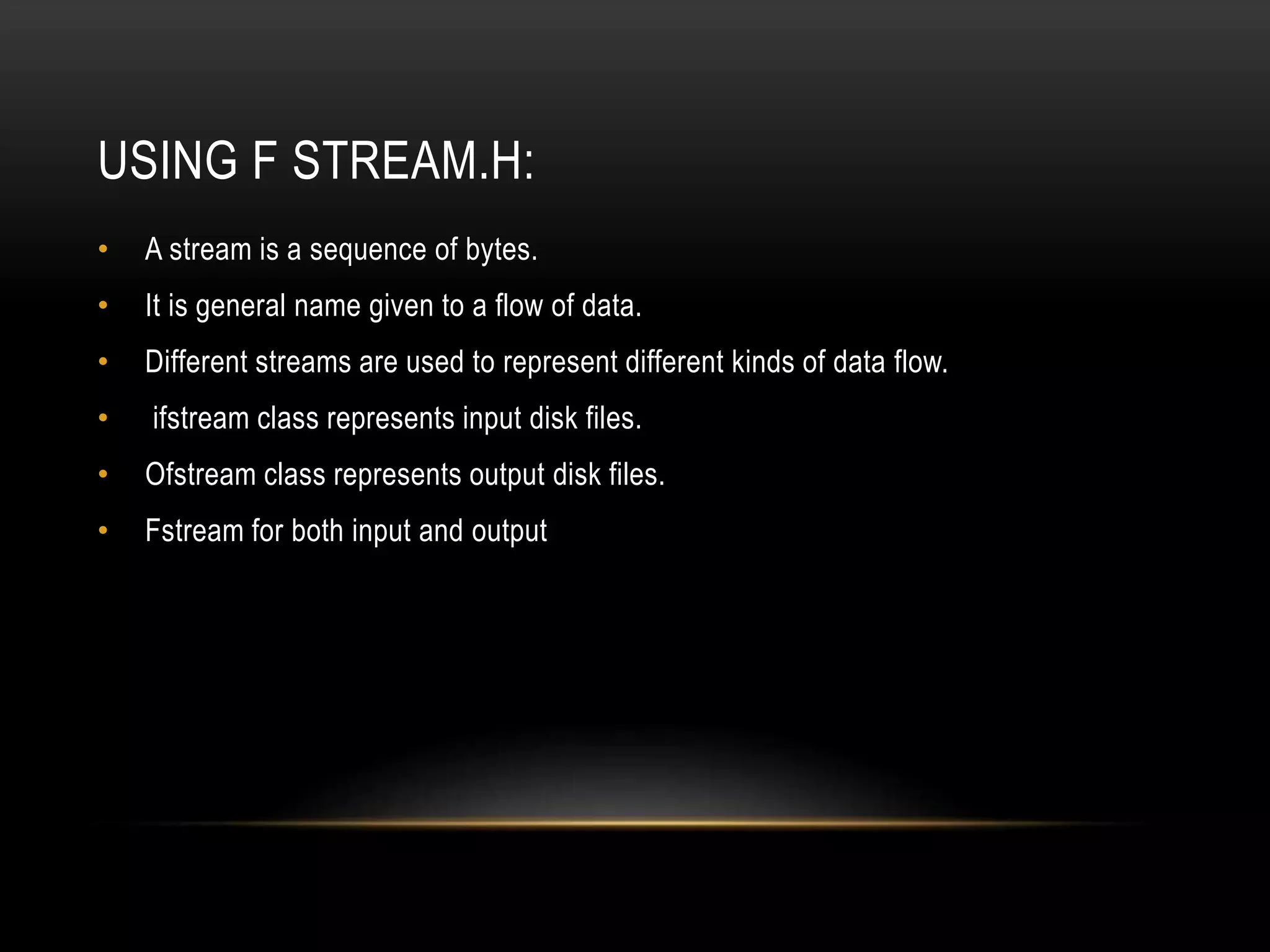 USING F STREAM.H:
• A stream is a sequence of bytes.
• It is general name given to a flow of data.
• Different streams are used to represent different kinds of data flow.
• ifstream class represents input disk files.
• Ofstream class represents output disk files.
• Fstream for both input and output
 