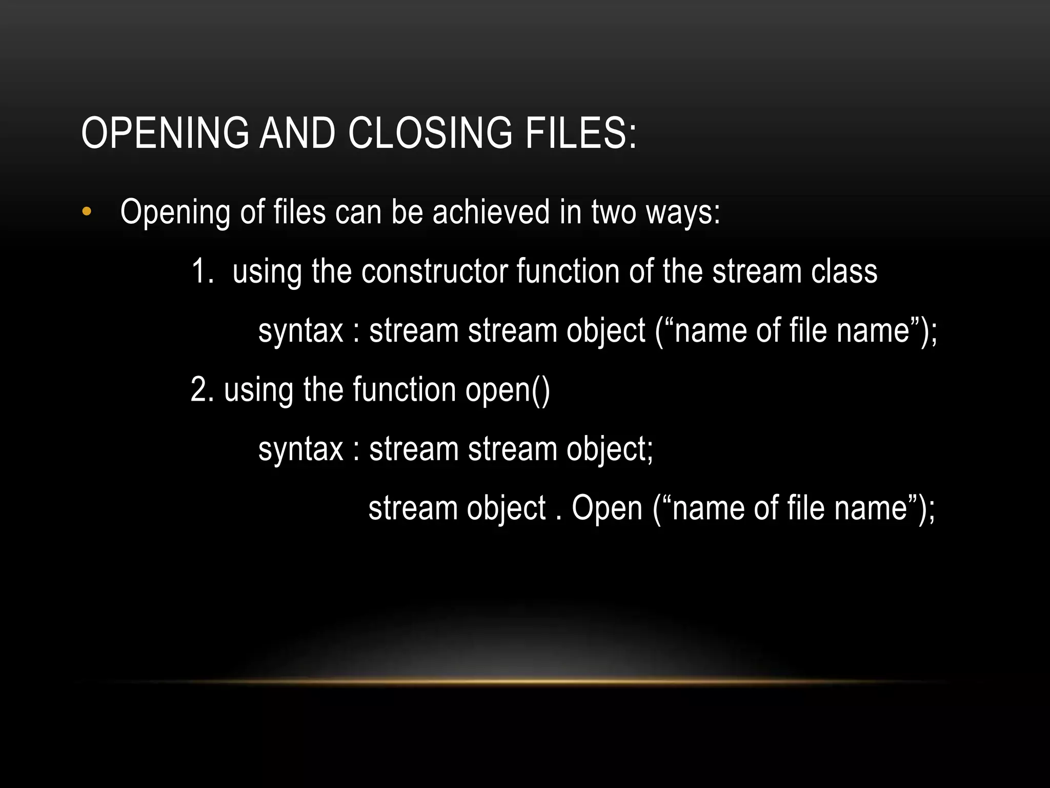 OPENING AND CLOSING FILES:
• Opening of files can be achieved in two ways:
1. using the constructor function of the stream class
syntax : stream stream object (“name of file name”);
2. using the function open()
syntax : stream stream object;
stream object . Open (“name of file name”);
 