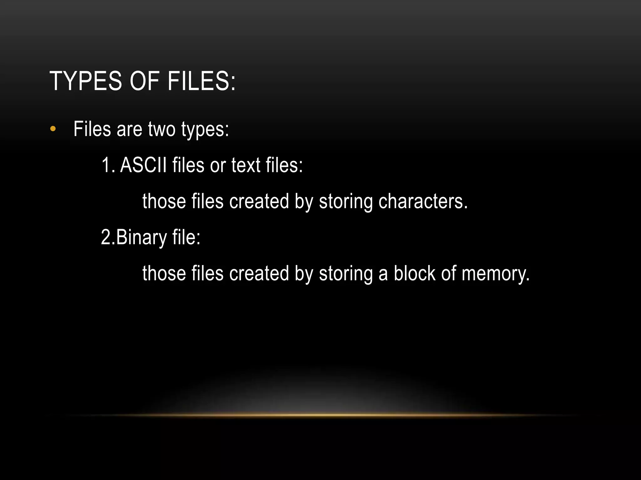 TYPES OF FILES:
• Files are two types:
1. ASCII files or text files:
those files created by storing characters.
2.Binary file:
those files created by storing a block of memory.
 