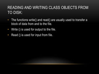 READING AND WRITING CLASS OBJECTS FROM
TO DISK:
• The functions write() and read() are usually used to transfer a
block of data from and to the file.
• Write () is used for output to the file.
• Read () is used for input from file.
 