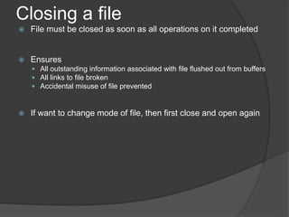 Closing a file
 File must be closed as soon as all operations on it completed
 Ensures
 All outstanding information associated with file flushed out from buffers
 All links to file broken
 Accidental misuse of file prevented
 If want to change mode of file, then first close and open again
 