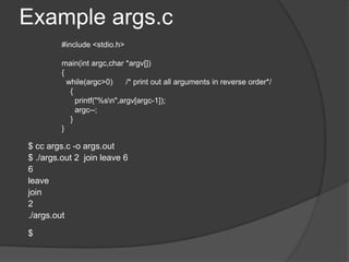 Example args.c
$ cc args.c -o args.out
$ ./args.out 2 join leave 6
6
leave
join
2
./args.out
$
#include <stdio.h>
main(int argc,char *argv[])
{
while(argc>0) /* print out all arguments in reverse order*/
{
printf("%sn",argv[argc-1]);
argc--;
}
}
 