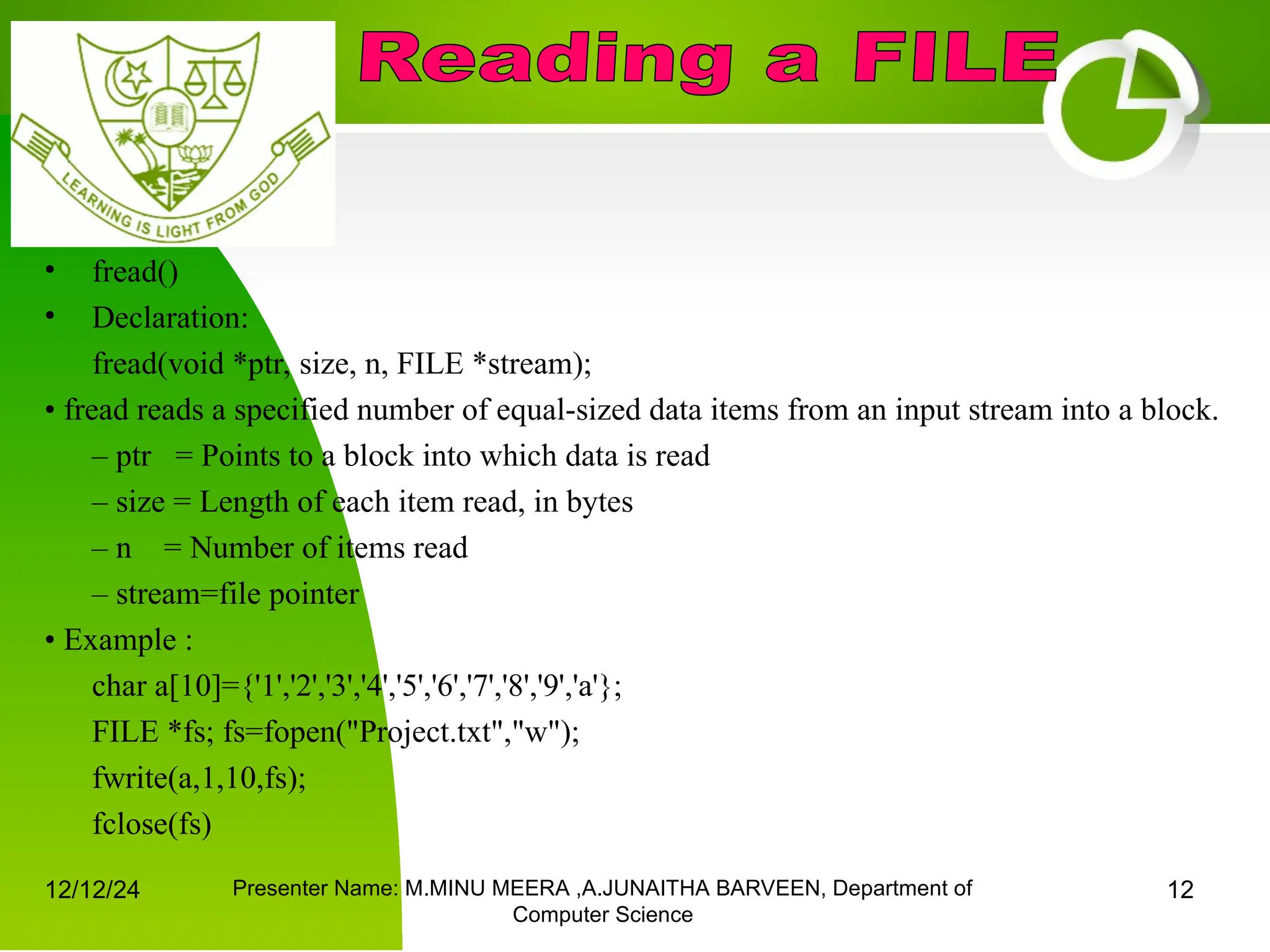 12/12/24 Presenter Name: M.MINU MEERA ,A.JUNAITHA BARVEEN, Department of
Computer Science
12
• fread()
• Declaration:
fread(void *ptr, size, n, FILE *stream);
• fread reads a specified number of equal-sized data items from an input stream into a block.
– ptr = Points to a block into which data is read
– size = Length of each item read, in bytes
– n = Number of items read
– stream=file pointer
• Example :
char a[10]={'1','2','3','4','5','6','7','8','9','a'};
FILE *fs; fs=fopen("Project.txt","w");
fwrite(a,1,10,fs);
fclose(fs)
 