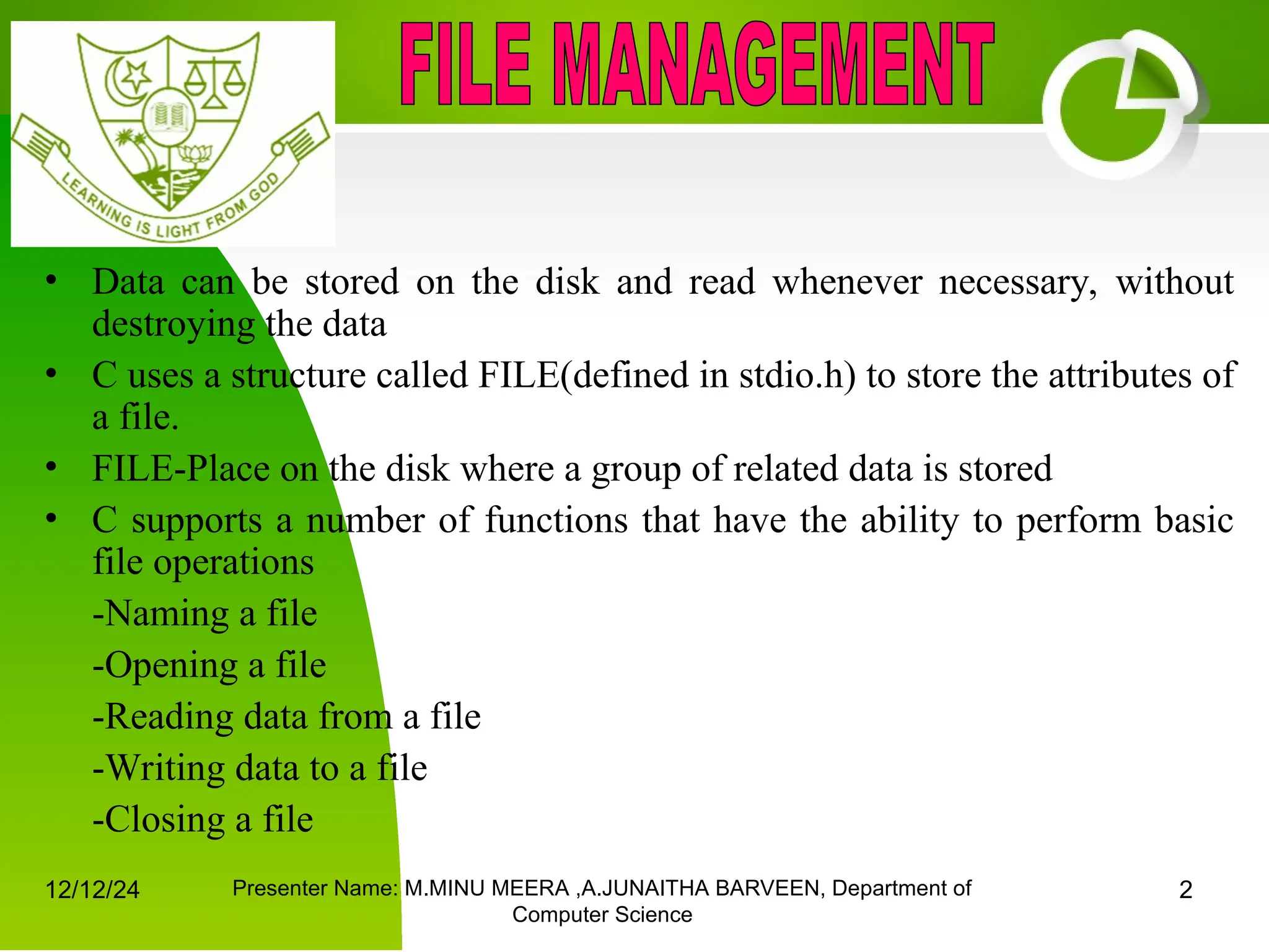 12/12/24 Presenter Name: M.MINU MEERA ,A.JUNAITHA BARVEEN, Department of
Computer Science
2
• Data can be stored on the disk and read whenever necessary, without
destroying the data
• C uses a structure called FILE(defined in stdio.h) to store the attributes of
a file.
• FILE-Place on the disk where a group of related data is stored
• C supports a number of functions that have the ability to perform basic
file operations
-Naming a file
-Opening a file
-Reading data from a file
-Writing data to a file
-Closing a file
 