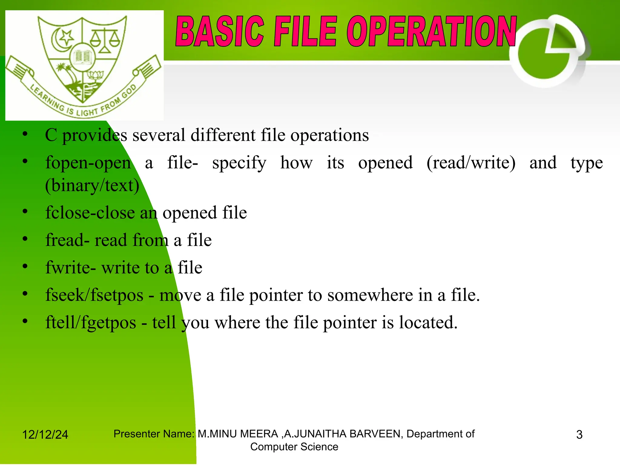 12/12/24 Presenter Name: M.MINU MEERA ,A.JUNAITHA BARVEEN, Department of
Computer Science
3
• C provides several different file operations
• fopen-open a file- specify how its opened (read/write) and type
(binary/text)
• fclose-close an opened file
• fread- read from a file
• fwrite- write to a file
• fseek/fsetpos - move a file pointer to somewhere in a file.
• ftell/fgetpos - tell you where the file pointer is located.
 