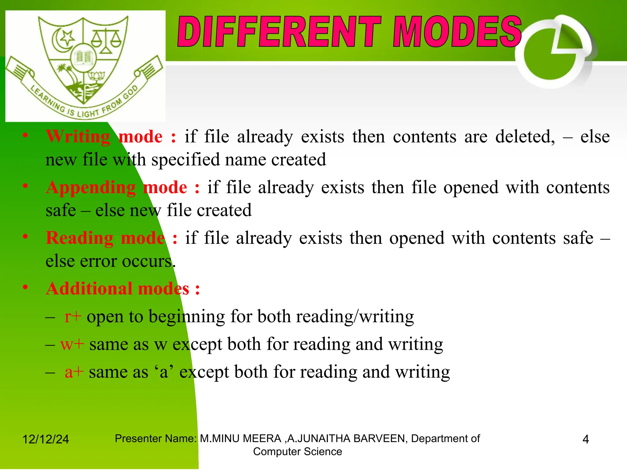 12/12/24 Presenter Name: M.MINU MEERA ,A.JUNAITHA BARVEEN, Department of
Computer Science
4
• Writing mode : if file already exists then contents are deleted, – else
new file with specified name created
• Appending mode : if file already exists then file opened with contents
safe – else new file created
• Reading mode : if file already exists then opened with contents safe –
else error occurs.
• Additional modes :
– r+ open to beginning for both reading/writing
– w+ same as w except both for reading and writing
– a+ same as ‘a’ except both for reading and writing
 