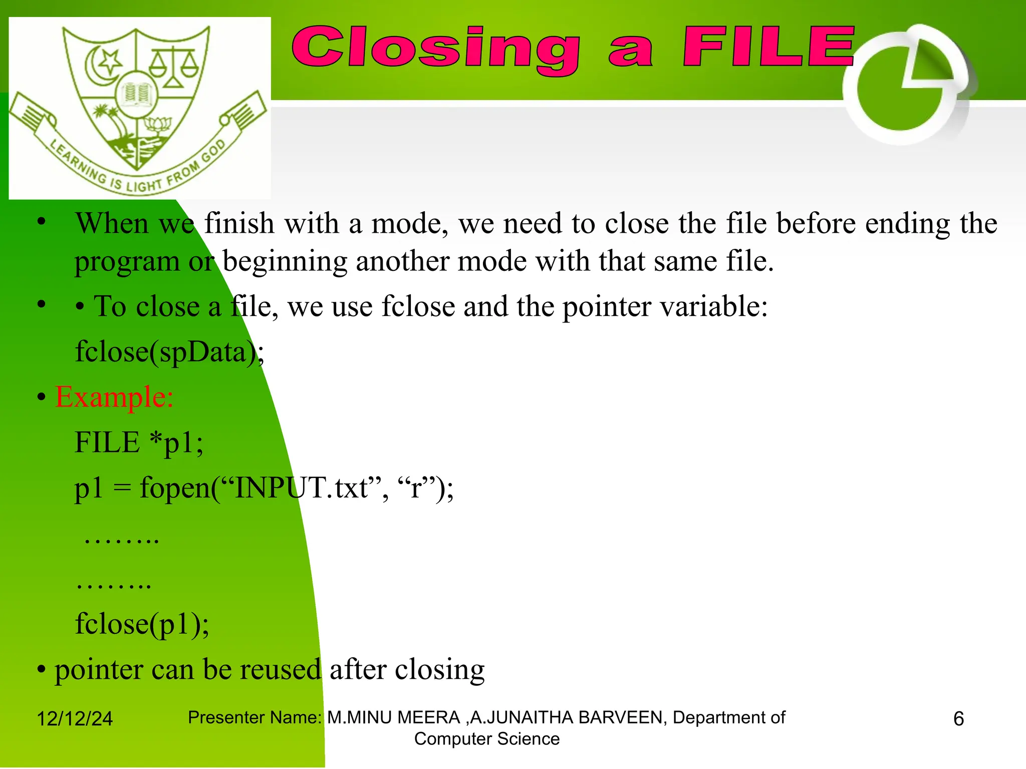 12/12/24 Presenter Name: M.MINU MEERA ,A.JUNAITHA BARVEEN, Department of
Computer Science
6
• When we finish with a mode, we need to close the file before ending the
program or beginning another mode with that same file.
• • To close a file, we use fclose and the pointer variable:
fclose(spData);
• Example:
FILE *p1;
p1 = fopen(“INPUT.txt”, “r”);
……..
……..
fclose(p1);
• pointer can be reused after closing
 