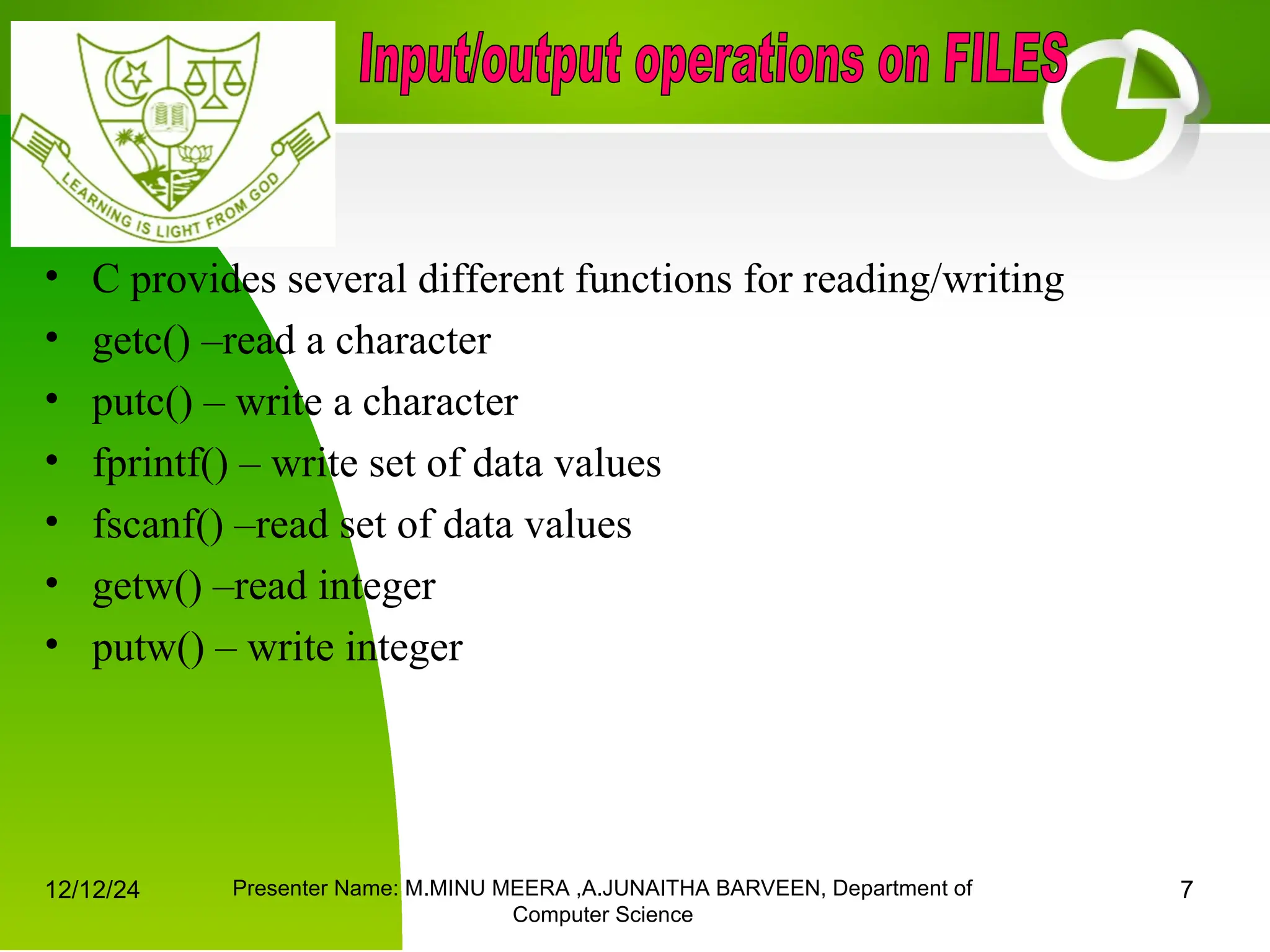 12/12/24 Presenter Name: M.MINU MEERA ,A.JUNAITHA BARVEEN, Department of
Computer Science
7
• C provides several different functions for reading/writing
• getc() –read a character
• putc() – write a character
• fprintf() – write set of data values
• fscanf() –read set of data values
• getw() –read integer
• putw() – write integer
 