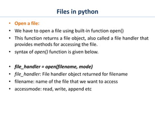 Files in python
• Open a file:
• We have to open a file using built-in function open()
• This function returns a file object, also called a file handler that
provides methods for accessing the file.
• syntax of open() function is given below.
• file_handler = open(filename, mode)
• file_handler: File handler object returned for filename
• filename: name of the file that we want to access
• accessmode: read, write, append etc
 