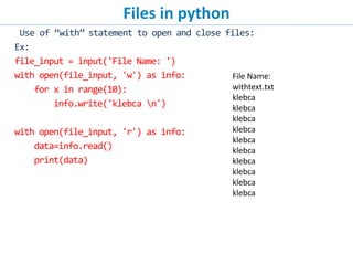 Files in python
Use of “with” statement to open and close files:
Ex:
file_input = input('File Name: ')
with open(file_input, 'w') as info:
for x in range(10):
info.write('klebca n')
with open(file_input, 'r') as info:
data=info.read()
print(data)
File Name:
withtext.txt
klebca
klebca
klebca
klebca
klebca
klebca
klebca
klebca
klebca
klebca
 