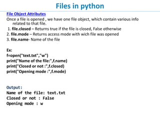 Files in python
File Object Attributes
Once a file is opened , we have one file object, which contain various info
related to that file.
1. file.closed – Returns true if the file is closed, False otherwise
2. file.mode – Returns access mode with wich file was opened
3. file.name- Name of the file
Ex:
f=open("text.txt","w")
print("Name of the file:",f.name)
print("Closed or not :",f.closed)
print("Opening mode :",f.mode)
Output:
Name of the file: text.txt
Closed or not : False
Opening mode : w
 