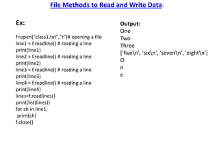 File Methods to Read and Write Data:
Ex:
f=open("class1.txt","r")# opening a file
line1 = f.readline() # reading a line
print(line1)
line2 = f.readline() # reading a line
print(line2)
line3 = f.readline() # reading a line
print(line3)
line4 = f.readline() # reading a line
print(line4)
lines=f.readlines()
print(list(lines))
for ch in line1:
print(ch)
f.close()
Output:
One
Two
Three
['fiven', 'sixn', 'sevenn', 'eightn']
O
n
e
 