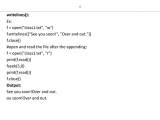 ..
writelines():
Ex:
f = open("class1.txt", “w")
f.writelines(["See you soon!", "Over and out."])
f.close()
#open and read the file after the appending:
f = open("class1.txt", "r")
print(f.read())
fseek(5,0)
print(f.read())
f.close()
Output:
See you soon!Over and out.
ou soon!Over and out.
 