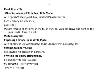 ..
Read Binary File:
#Opening a binary File in Read Only Mode
with open(r'C:Testslick.bin', mode='rb') as binaryFile:
lines = binaryFile.readlines()
print(lines)
We are reading all the lines in the file in the lines variable above and print all the
lines read in form of a list.
Write Binary File
#Opening a binary File in Write Mode
with open('C:TestTestBinaryFile.bin', mode='wb') as binaryFile:
#Assiging a Binary String
lineToWrite = b'You are on Banglore.'
#Writing the binary String to File.
binaryFile.write(lineToWrite)
#Closing the File after Writing
binaryFile.close()
 