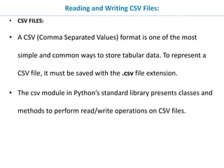 Reading and Writing CSV Files:
• CSV FILES:
• A CSV (Comma Separated Values) format is one of the most
simple and common ways to store tabular data. To represent a
CSV file, it must be saved with the .csv file extension.
• The csv module in Python’s standard library presents classes and
methods to perform read/write operations on CSV files.
 