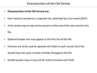 Characteristics of the CSV format
• Characteristics of the CSV format are:
• Each record is located on a separate line, delimited by a line break (CRLF)
• A line break may or may not be present at the end of the last record in the
file.
• Optional header line may appear as the first line of the file.
• Commas are to be used to separate the fields in each record. Each line
should have the same number of fields throughout the file.
• Double quotes may or may not be used to enclose each field.
 