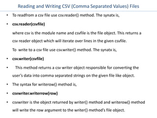 Reading and Writing CSV (Comma Separated Values) Files
• To readfrom a csv file use csv.reader() method. The synatx is,
• csv.reader(csvfile)
where csv is the module name and csvfile is the file object. This returns a
csv reader object which will iterate over lines in the given csvfile.
To write to a csv file use csv.writer() method. The synatx is,
• csv.writer(csvfile)
• This method returns a csv writer object responsible for converting the
user’s data into comma separated strings on the given file like object.
• The syntax for writerow() method is,
• csvwriter.writerrow(row)
• csvwriter is the object returned by writer() method and writerow() method
will write the row argument to the writer() method’s file object.
 