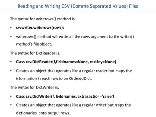 Reading and Writing CSV (Comma Separated Values) Files
The syntax for writerows() method is,
• csvwriter.writerows(rows):
• writerows() method will write all the rows argument to the writer()
method’s file object.
The syntax for DictReader is,
• Class csv.DictReader(f,fieldnames=None, restkey=None)
• Creates an object that operates like a regular reader but maps the
information in each row to an OrderedDict.
The syntax for DictWriter is,
• Class csv.DictWriter(f, fieldnames, extrasaction=‘raise’)
• Creates an object that operates like a regular writer but maps the
dictionaries onto output rows..
 