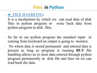 Files in Python
 ☞ FILE HANDLING:
 It is a mechanism by which we can read data of disk
files in python program or write back data from
python program to disk files.
 So far in our python program the standard input in
coming from keyboard an output is going to monitor.
 No where data is stored permanent and entered data is
present as long as program is running BUT file
handling allows us to store data entered through python
program permanently in disk file and later on we can
read back the data.
 