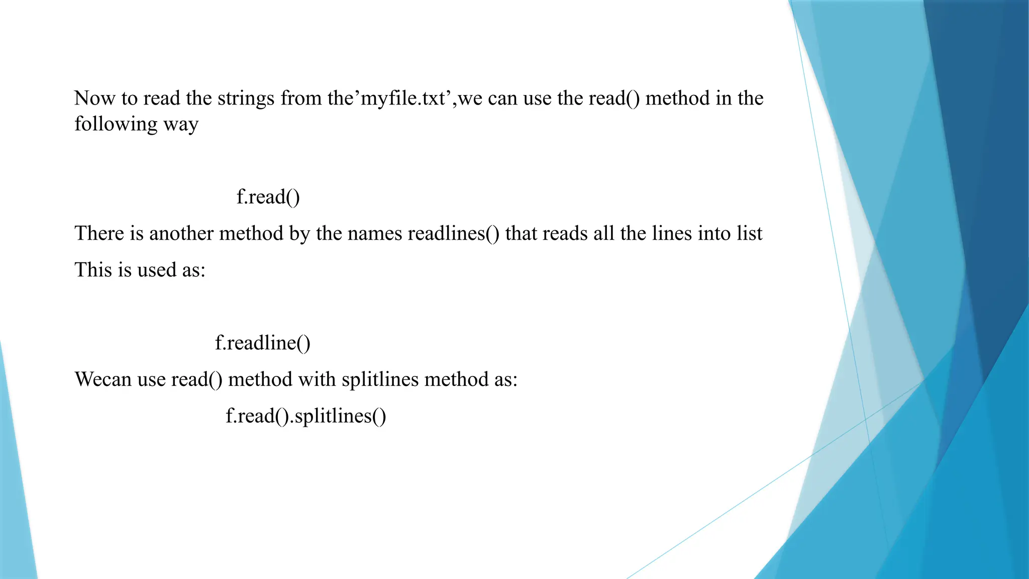Now to read the strings from the’myfile.txt’,we can use the read() method in the
following way
f.read()
There is another method by the names readlines() that reads all the lines into list
This is used as:
f.readline()
Wecan use read() method with splitlines method as:
f.read().splitlines()
 