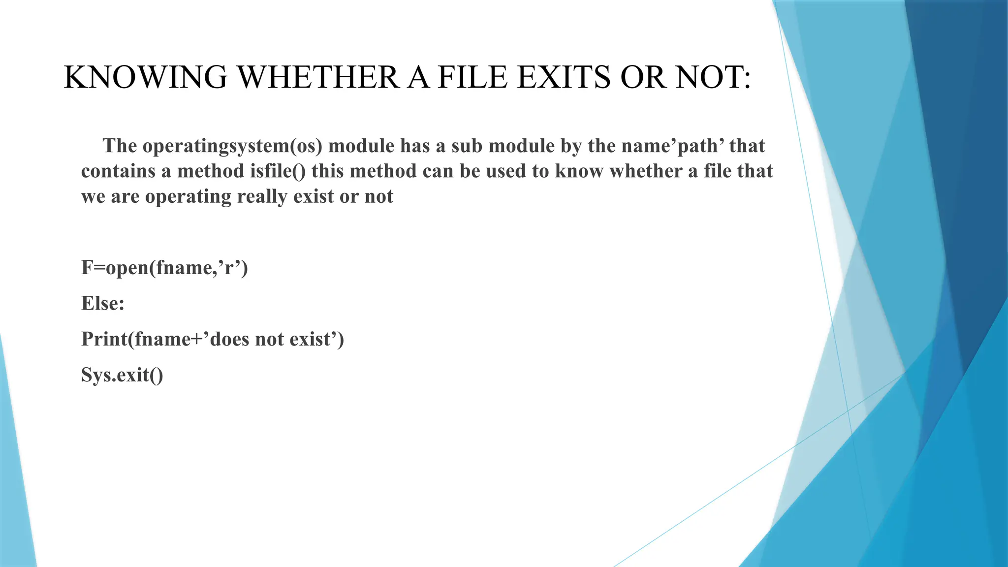 KNOWING WHETHER A FILE EXITS OR NOT:
The operatingsystem(os) module has a sub module by the name’path’ that
contains a method isfile() this method can be used to know whether a file that
we are operating really exist or not
F=open(fname,’r’)
Else:
Print(fname+’does not exist’)
Sys.exit()
 