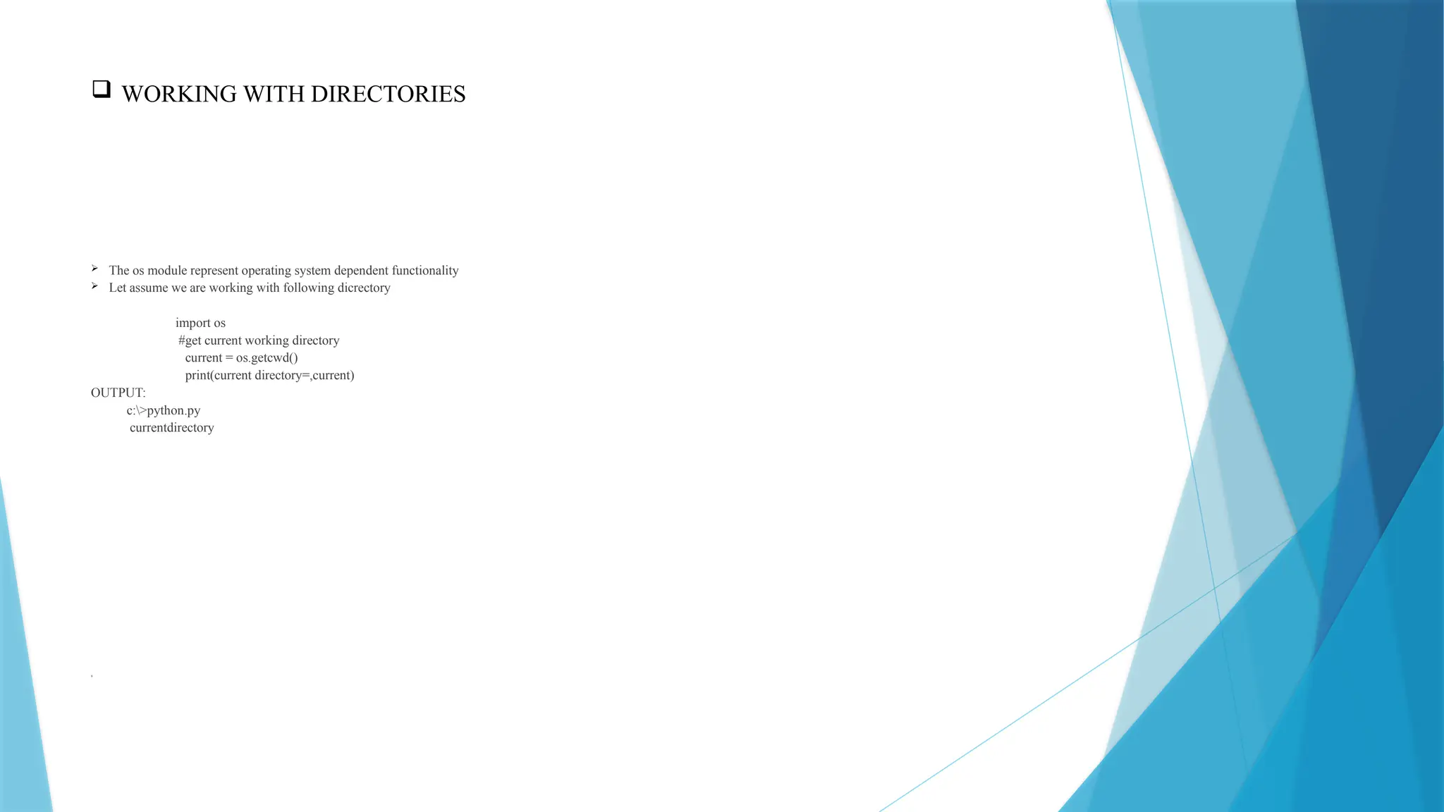  WORKING WITH DIRECTORIES
 The os module represent operating system dependent functionality
 Let assume we are working with following dicrectory
import os
#get current working directory
current = os.getcwd()
print(current directory=,current)
OUTPUT:
c:>python.py
currentdirectory
9
 