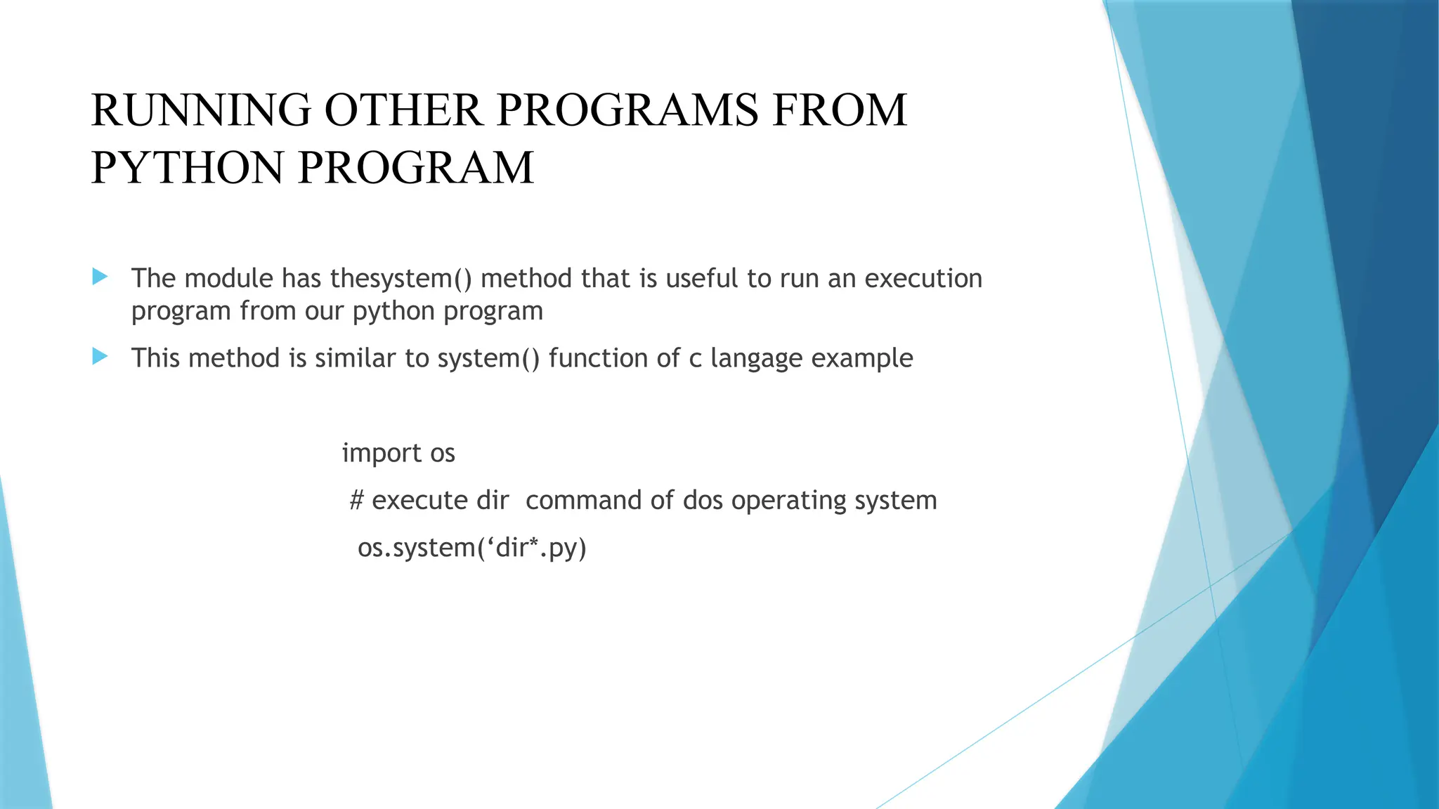 RUNNING OTHER PROGRAMS FROM
PYTHON PROGRAM
 The module has thesystem() method that is useful to run an execution
program from our python program
 This method is similar to system() function of c langage example
import os
# execute dir command of dos operating system
os.system(‘dir*.py)
 