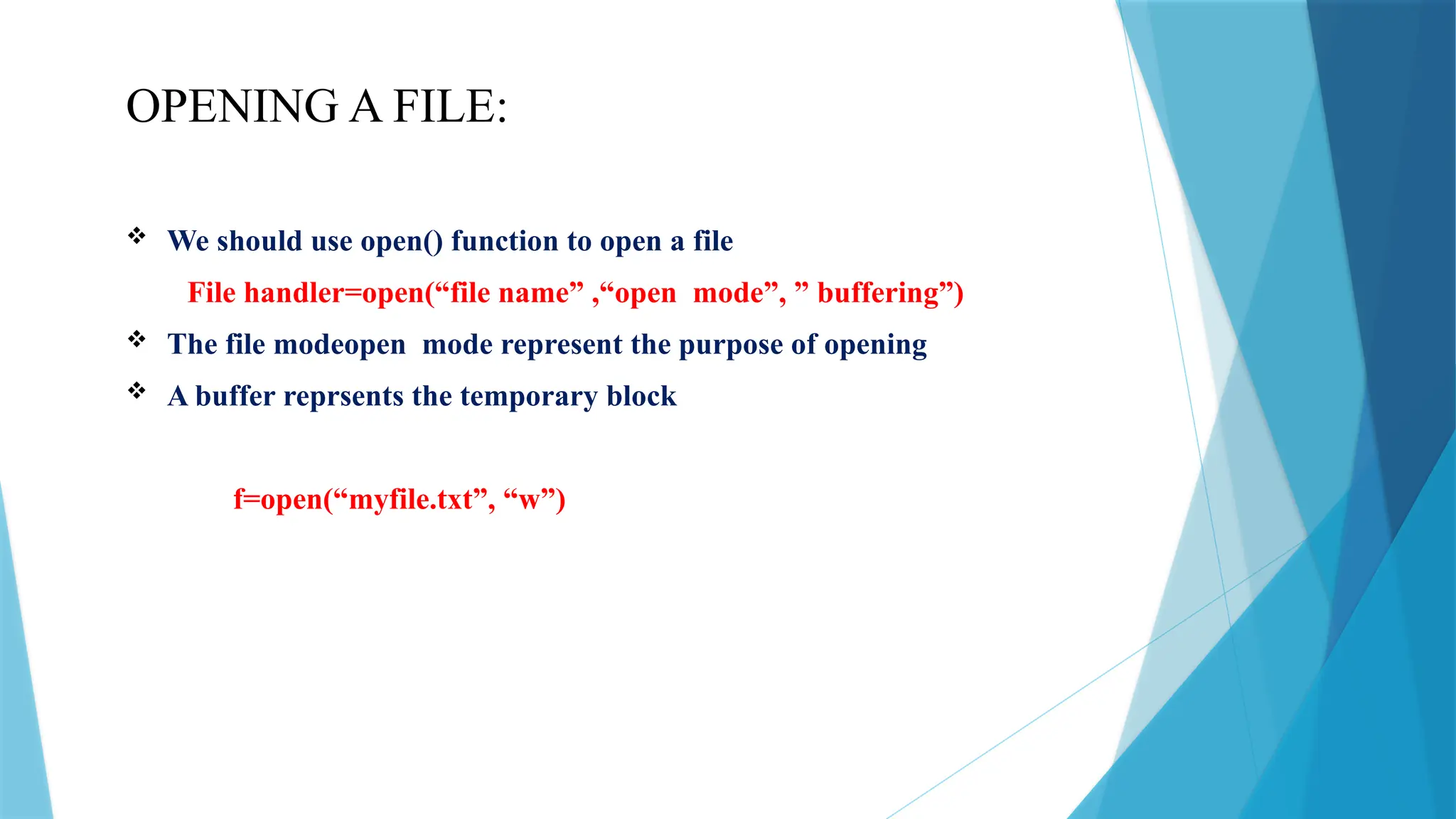 OPENING A FILE:
 We should use open() function to open a file
File handler=open(“file name” ,“open mode”, ” buffering”)
 The file modeopen mode represent the purpose of opening
 A buffer reprsents the temporary block
f=open(“myfile.txt”, “w”)
 