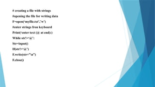 # creating a file with strings
#opening the file for writing data
F=open(‘myfile.txt’,’w’)
#enter strings fron keyboard
Print(‘enter text (@ at end):)
While str!=‘@’:
Str=input()
If(str!=‘@’)
F.write(str+”n”)
F.close()
 