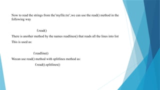 Now to read the strings from the’myfile.txt’,we can use the read() method in the
following way
f.read()
There is another method by the names readlines() that reads all the lines into list
This is used as:
f.readline()
Wecan use read() method with splitlines method as:
f.read().splitlines()
 