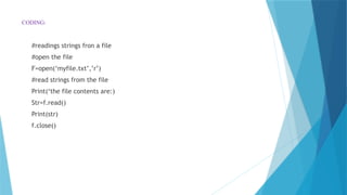 CODING:
#readings strings fron a file
#open the file
F=open(‘myfile.txt’,’r’)
#read strings from the file
Print(‘the file contents are:)
Str=f.read()
Print(str)
f.close()
 