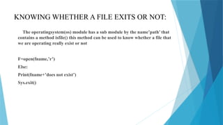 KNOWING WHETHER A FILE EXITS OR NOT:
The operatingsystem(os) module has a sub module by the name’path’ that
contains a method isfile() this method can be used to know whether a file that
we are operating really exist or not
F=open(fname,’r’)
Else:
Print(fname+’does not exist’)
Sys.exit()
 