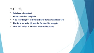 FILES:
 Data is very important
 To store data in a computer
 A file is nothing but collection of data that is available in data
 The file in our daily life and the file stored in computer
 when data stored in a file it is permanently stored
 