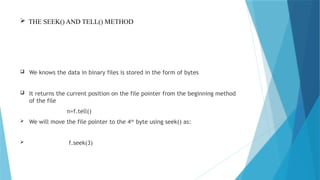  THE SEEK() AND TELL() METHOD
 We knows the data in binary files is stored in the form of bytes
 It returns the current position on the file pointer from the beginning method
of the file
n=f.tell()
 We will move the file pointer to the 4th
byte using seek() as:
 f.seek(3)
 