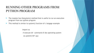 RUNNING OTHER PROGRAMS FROM
PYTHON PROGRAM
 The module has thesystem() method that is useful to run an execution
program from our python program
 This method is similar to system() function of c langage example
import os
# execute dir command of dos operating system
os.system(‘dir*.py)
 