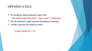 OPENING A FILE:
 We should use open() function to open a file
File handler=open(“file name” ,“open mode”, ” buffering”)
 The file modeopen mode represent the purpose of opening
 A buffer reprsents the temporary block
f=open(“myfile.txt”, “w”)
 