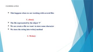 CLOSING A FILE
 This happens when we are working with several files
f . close()
 The file represented by the object ’f’
 We are create a file we want to store some character
 We store the string into write() method
f . Write()
 