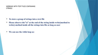 WORKING WITH TEXT FILES CONTAINING
STRINGS
 To store a group of strings into a text file
 Please observe the”n” at the end of the string inside write()method to
write() method inside all the strings into file as long as user
 We can use the while loop as:
 
