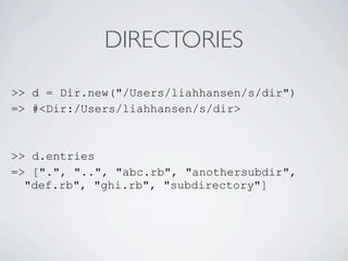 DIRECTORIES

>> d = Dir.new("/Users/liahhansen/s/dir")
=> #<Dir:/Users/liahhansen/s/dir>



>> d.entries
=> [".", "..", "abc.rb", "anothersubdir",
  "def.rb", "ghi.rb", "subdirectory"]
 