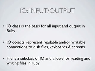 IO: INPUT/OUTPUT

• IO class is the basis for all input and output in
  Ruby

• IO objects represent readable and/or writable
  connections to disk ﬁles, keyboards & screens

• File is a subclass of IO and allows for reading and
  writing ﬁles in ruby
 