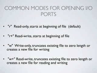 COMMON MODES FOR OPENING I/O
         PORTS

• "r" Read-only, starts at beginning of ﬁle (default)

• "r+" Read-write, starts at beginning of ﬁle

• "w" Write-only, truncates existing ﬁle to zero length or
  creates a new ﬁle for writing

• "w+" Read-write, truncates existing ﬁle to zero length or
  creates a new ﬁle for reading and writing
 