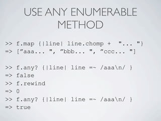 USE ANY ENUMERABLE
             METHOD
>> f.map {|line| line.chomp + "... "}
=> [”aaa... ", ”bbb... ", ”ccc... "]

>>   f.any? {|line| line =~ /aaan/ }
=>   false
>>   f.rewind
=>   0
>>   f.any? {|line| line =~ /aaan/ }
=>   true
 