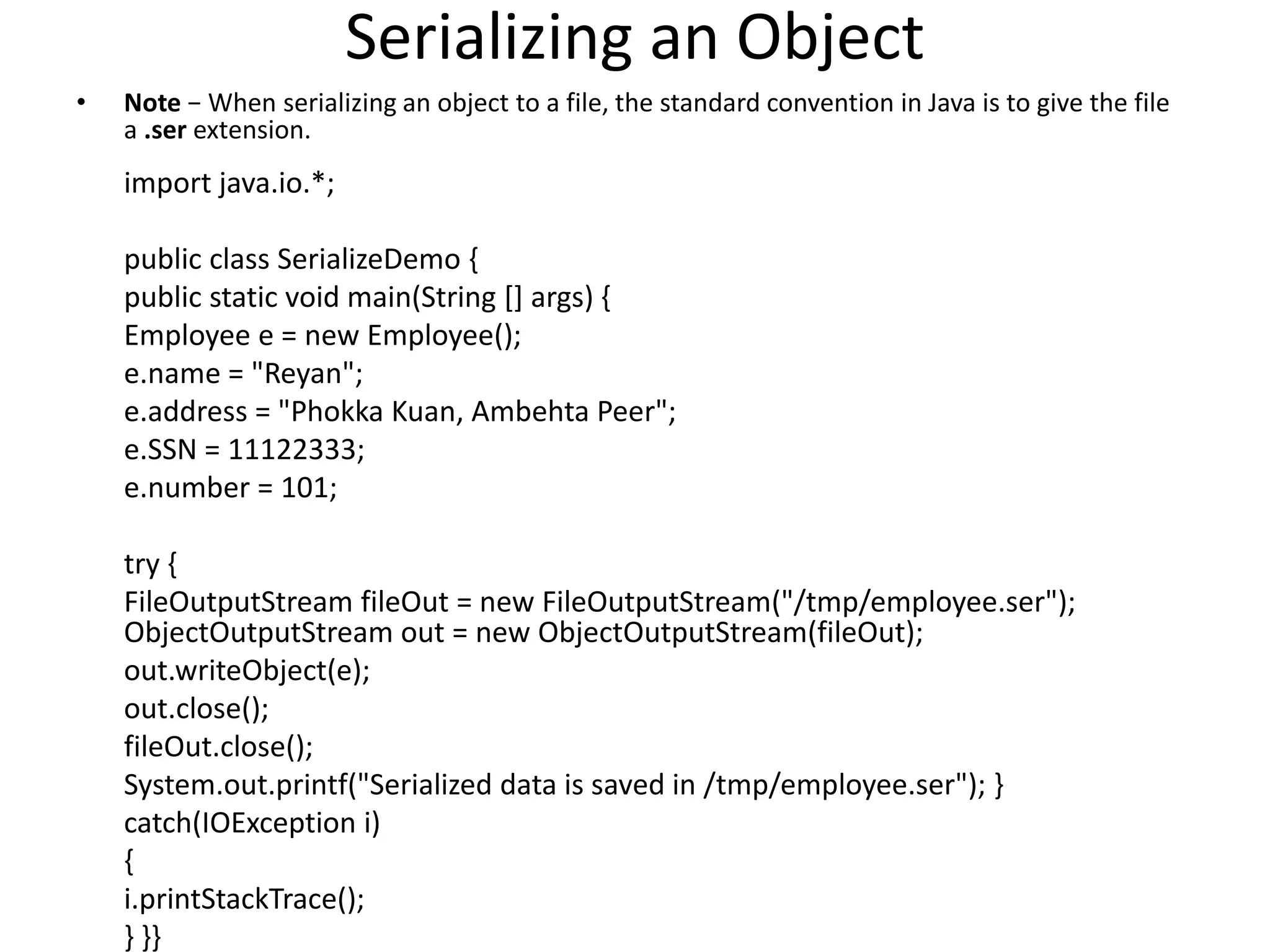 Serializing an Object
• Note − When serializing an object to a file, the standard convention in Java is to give the file
a .ser extension.
import java.io.*;
public class SerializeDemo {
public static void main(String [] args) {
Employee e = new Employee();
e.name = "Reyan";
e.address = "Phokka Kuan, Ambehta Peer";
e.SSN = 11122333;
e.number = 101;
try {
FileOutputStream fileOut = new FileOutputStream("/tmp/employee.ser");
ObjectOutputStream out = new ObjectOutputStream(fileOut);
out.writeObject(e);
out.close();
fileOut.close();
System.out.printf("Serialized data is saved in /tmp/employee.ser"); }
catch(IOException i)
{
i.printStackTrace();
} }}
 