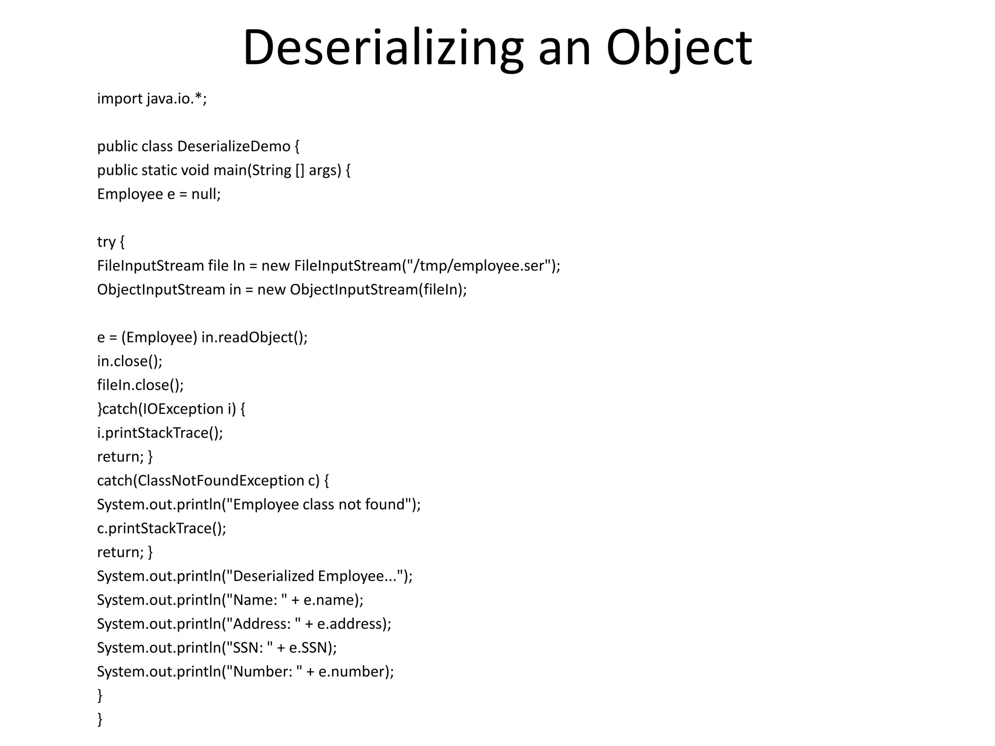 Deserializing an Object
import java.io.*;
public class DeserializeDemo {
public static void main(String [] args) {
Employee e = null;
try {
FileInputStream file In = new FileInputStream("/tmp/employee.ser");
ObjectInputStream in = new ObjectInputStream(fileIn);
e = (Employee) in.readObject();
in.close();
fileIn.close();
}catch(IOException i) {
i.printStackTrace();
return; }
catch(ClassNotFoundException c) {
System.out.println("Employee class not found");
c.printStackTrace();
return; }
System.out.println("Deserialized Employee...");
System.out.println("Name: " + e.name);
System.out.println("Address: " + e.address);
System.out.println("SSN: " + e.SSN);
System.out.println("Number: " + e.number);
}
}
 