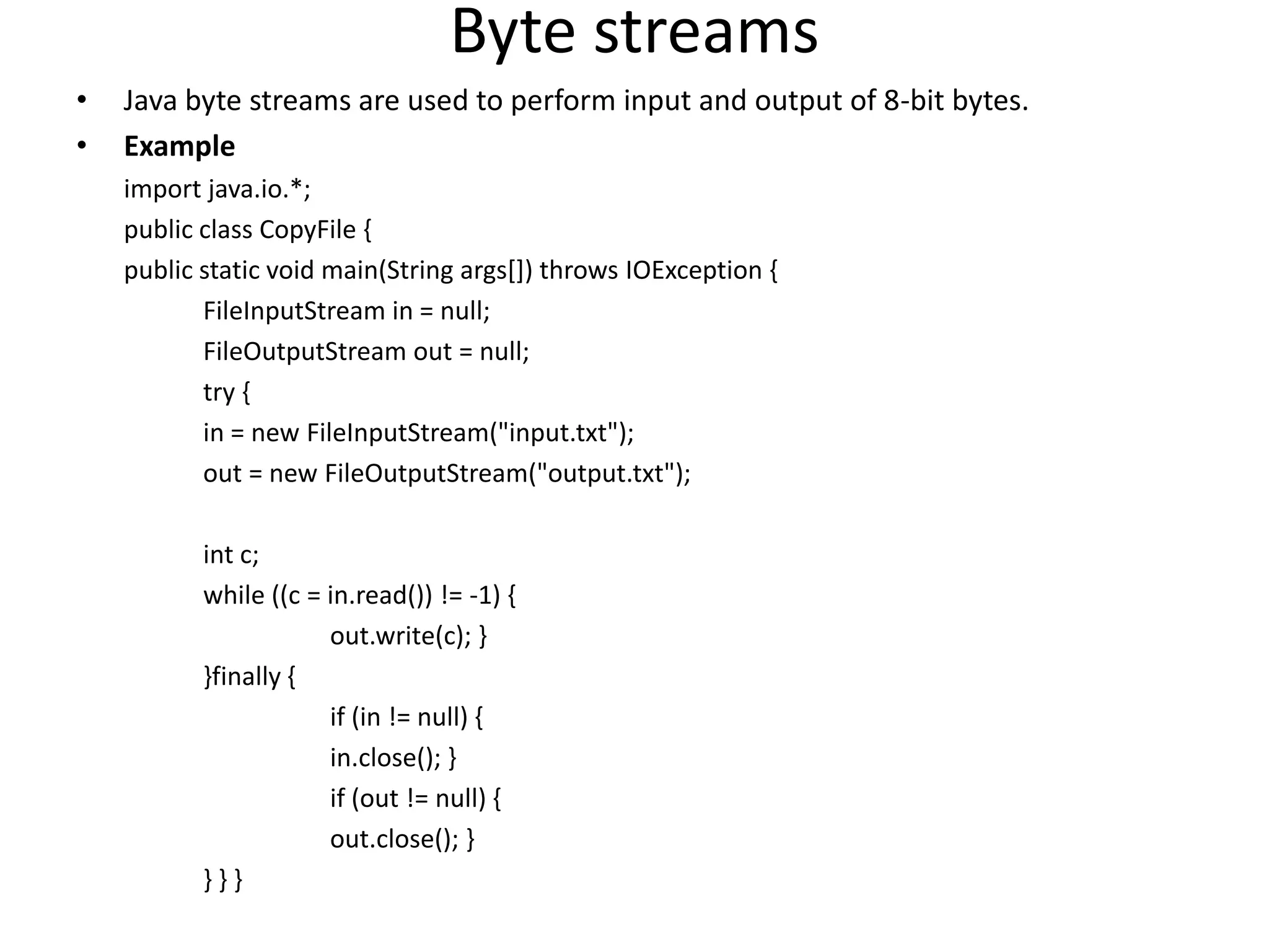 Byte streams
• Java byte streams are used to perform input and output of 8-bit bytes.
• Example
import java.io.*;
public class CopyFile {
public static void main(String args[]) throws IOException {
FileInputStream in = null;
FileOutputStream out = null;
try {
in = new FileInputStream("input.txt");
out = new FileOutputStream("output.txt");
int c;
while ((c = in.read()) != -1) {
out.write(c); }
}finally {
if (in != null) {
in.close(); }
if (out != null) {
out.close(); }
} } }
 