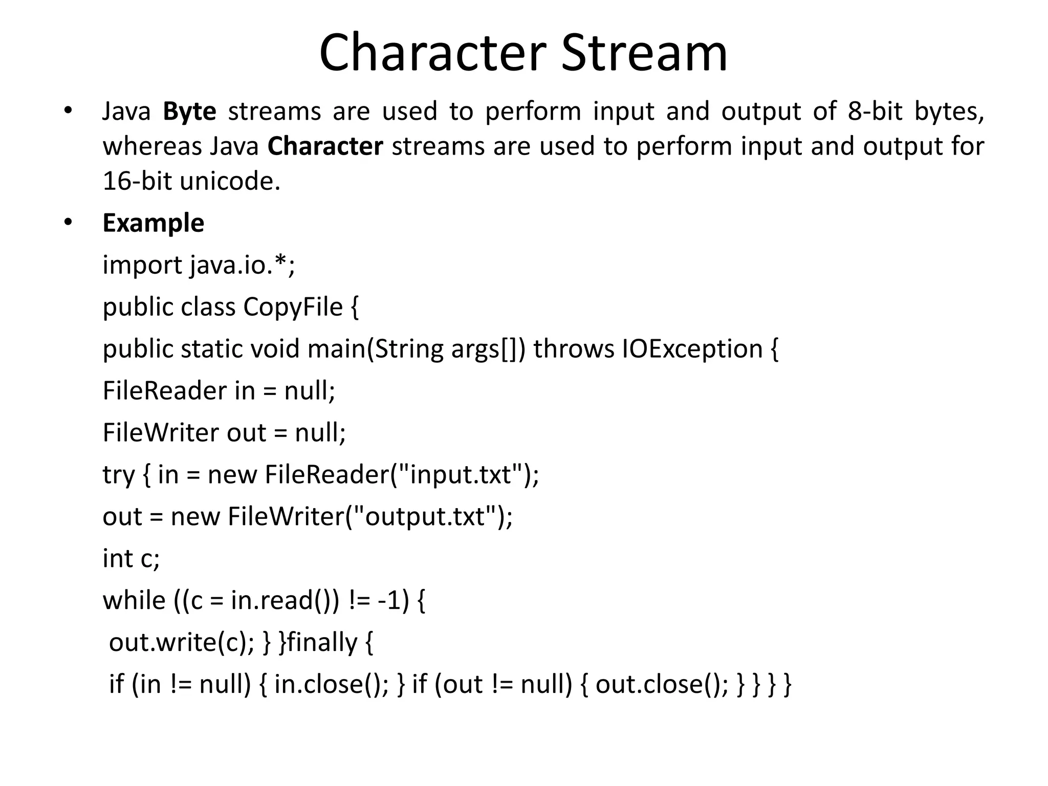 Character Stream
• Java Byte streams are used to perform input and output of 8-bit bytes,
whereas Java Character streams are used to perform input and output for
16-bit unicode.
• Example
import java.io.*;
public class CopyFile {
public static void main(String args[]) throws IOException {
FileReader in = null;
FileWriter out = null;
try { in = new FileReader("input.txt");
out = new FileWriter("output.txt");
int c;
while ((c = in.read()) != -1) {
out.write(c); } }finally {
if (in != null) { in.close(); } if (out != null) { out.close(); } } } }
 