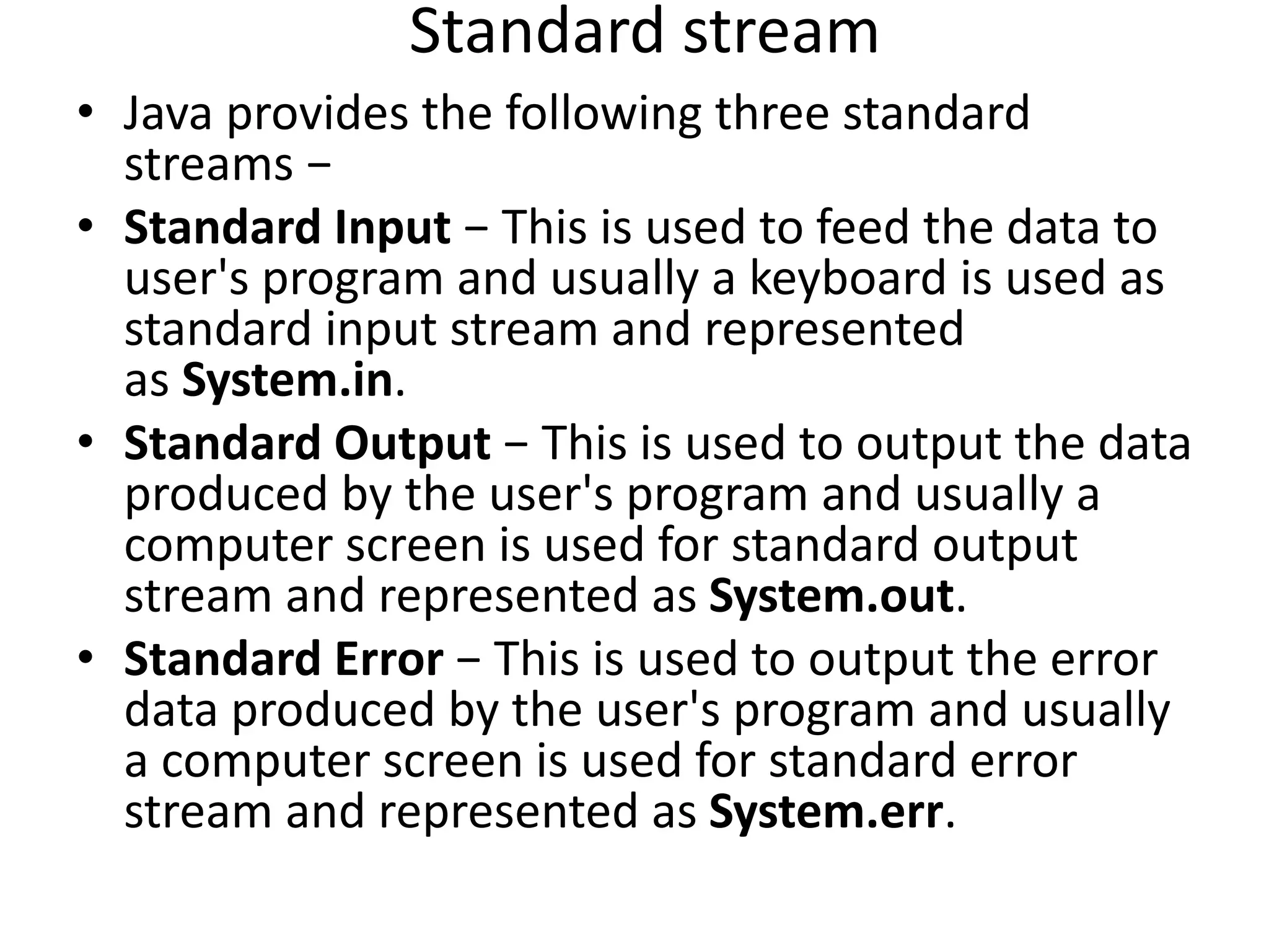 Standard stream
• Java provides the following three standard
streams −
• Standard Input − This is used to feed the data to
user's program and usually a keyboard is used as
standard input stream and represented
as System.in.
• Standard Output − This is used to output the data
produced by the user's program and usually a
computer screen is used for standard output
stream and represented as System.out.
• Standard Error − This is used to output the error
data produced by the user's program and usually
a computer screen is used for standard error
stream and represented as System.err.
 