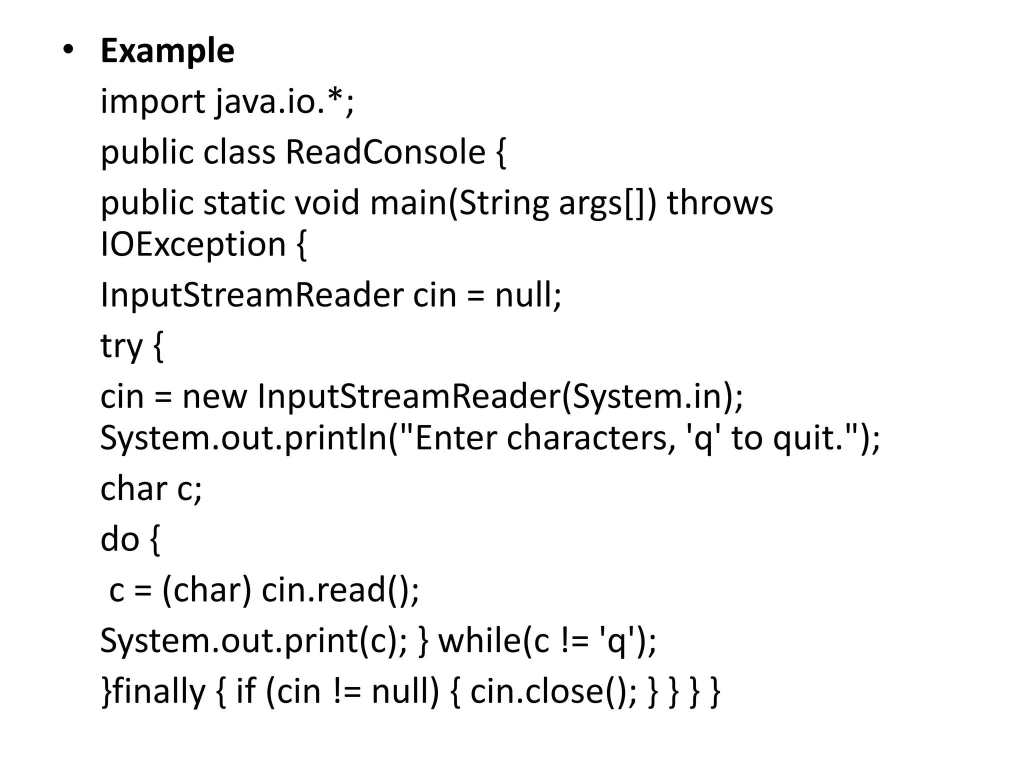 • Example
import java.io.*;
public class ReadConsole {
public static void main(String args[]) throws
IOException {
InputStreamReader cin = null;
try {
cin = new InputStreamReader(System.in);
System.out.println("Enter characters, 'q' to quit.");
char c;
do {
c = (char) cin.read();
System.out.print(c); } while(c != 'q');
}finally { if (cin != null) { cin.close(); } } } }
 